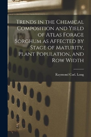 Trends in the Chemical Composition and Yield of Atlas Forage Sorghum as Affected by Stage of Maturity, Plant Population, and Row Width by Raymond Carl Long 9781014900647