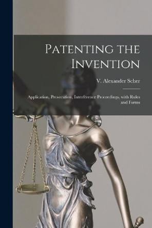 Patenting the Invention: Application, Prosecution, Interference Proceedings, With Rules and Forms by V Alexander 1901- Scher 9781015102347