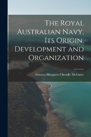 The Royal Australian Navy, Its Origin, Development and Organization by Frances Margaret Cheadle McGuire 9781015180536