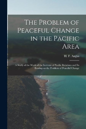 The Problem of Peaceful Change in the Pacific Area; a Study of the Work of the Institute of Pacific Relations and Its Bearing on the Problem of Peaceful Change by H F (Henry Forbes) 1891-1991 Angus 9781015295117