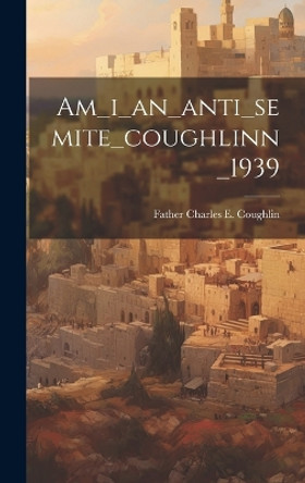 Am_i_an_anti_semite_coughlinn_1939 by Father Charles E Coughlin 9781019350119