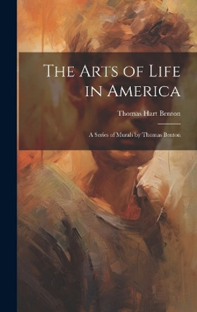 The Arts of Life in America: a Series of Murals by Thomas Benton by Thomas Hart Benton 9781019350256