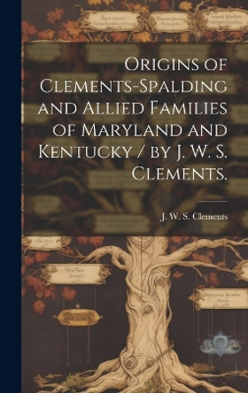 Origins of Clements-Spalding and Allied Families of Maryland and Kentucky / by J. W. S. Clements. by J W S Clements 9781019352205