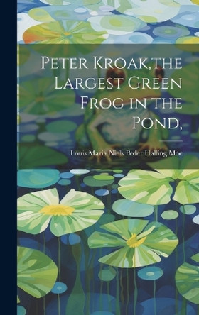 Peter Kroak, the Largest Green Frog in the Pond, by Louis Maria Niels Peder Halling Moe 9781019363652