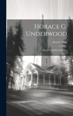 Horace G. Underwood: King's Counsellor in Korea by Floyd L Carr 9781019367773