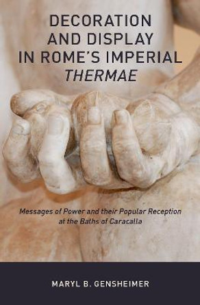 Decoration and Display in Rome's Imperial Thermae: Messages of Power and their Popular Reception at the Baths of Caracalla by Maryl B. Gensheimer