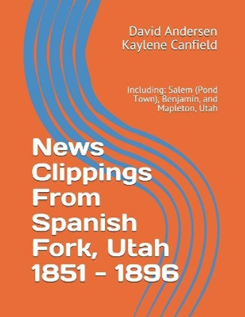 News Clippings From Spanish Fork, Utah 1851 - 1896: Including: Salem (Pond Town), Benjamin, and Mapleton, Utah by Kaylene Canfield 9781074212995