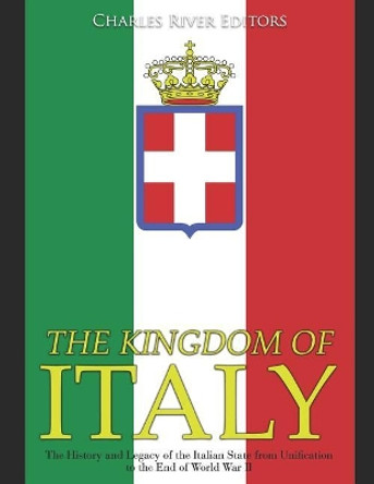 The Kingdom of Italy: The History and Legacy of the Italian State from Unification to the End of World War II by Charles River Editors 9781076482358