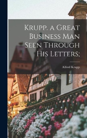 Krupp. a Great Business Man Seen Through His Letters; by Alfred 1842-1887 Krupp 9781013341403