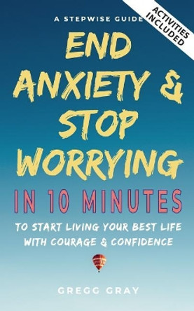 End Anxiety & Stop Worrying In 10 Minutes: A Stepwise Guide To Start Living Your Best Life With Courage & Confidence by Gregg Gray 9781075804298