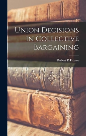 Union Decisions in Collective Bargaining by Robert R France 9781013729904