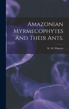 Amazonian Myrmecophytes and Their Ants. by W M Wheeler 9781013807657