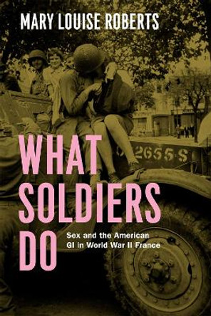 What Soldiers Do: Sex and the American GI in World War II France by Mary Louise Roberts