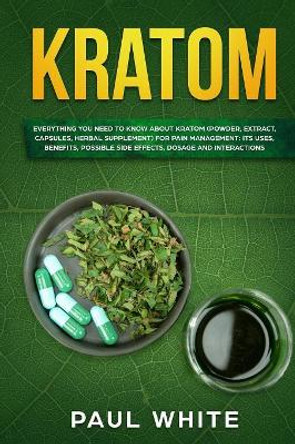 Kratom: EVERYTHING YOU NEED TO KNOW ABOUT KRATOM (Powder, Extract, Capsules, Herbal Supplement) for PAIN MANAGEMENT: Its Uses, Benefits, Possible Side Effects, Dosage and Interactions by Paul White 9781080871230