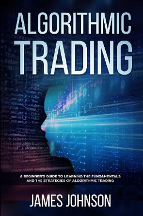 Algorithmic Trading: A Beginner's Guide to Learning the Fundamentals and the Strategies of Algorithmic Trading by James Johnson 9781080981106