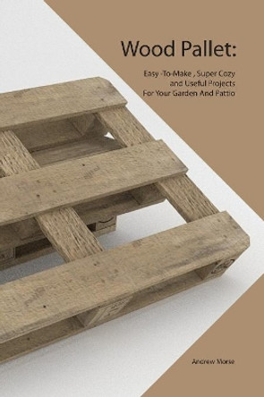 Wood Pallet: Easy -To-Make, Super Cozy and Useful Projects For Your Garden And Pattio by Andrew Morse 9781081519186