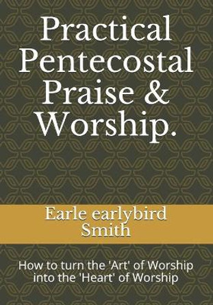Practical Pentecostal Praise & Worship.: How to turn the 'Art' of Worship into the 'Heart' of Worship by Earle Earlybird Smith 9781086773484