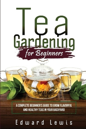 Tea Gardening for Beginners: A Complete Beginner's Guide to Grow Flavorful and Healthy Teas in Your Backyard by Edward Lewis 9781088258736