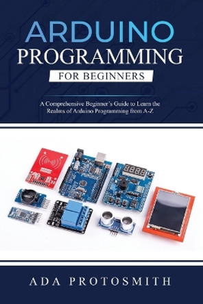 Arduino Programming for Beginners: A Comprehensive Beginner's Guide to Learn the Realms of Arduino Programming from A-Z by Ada Protosmith 9781088272893