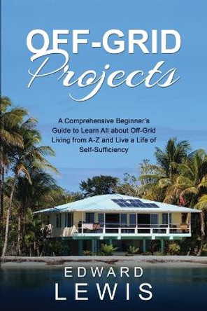 Off-Grid Projects: A Comprehensive Beginner's Guide to Learn All about OffGrid Living from A-Z and Live a Life of Self-Sufficiency by Edward Lewis 9781088256442
