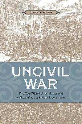 Uncivil War: Five New Orleans Street Battles and the Rise and Fall of Radical Reconstruction by James K. Hogue 9780807143612