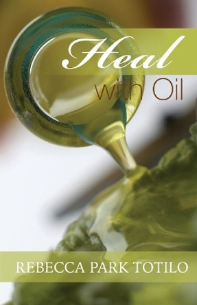 Heal With Oil: How to Use the Essential Oils of Ancient Scripture by Rebecca Park Totilo 9780974911540