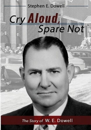 Cry Aloud, Spare Not: The Story of W. E. Dowell: 1914-2002 by Stephen E Dowell 9780996989282