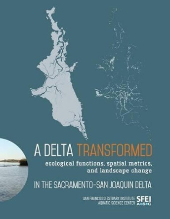 A Delta Transformed: Ecological Functions, Spatial Metrics, and Landscape Change in the Sacramento-San Joaquin Delta by San Francisco Estuary Institute 9780990898504