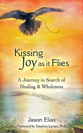 Kissing Joy as It Flies: A Journey in Search of Healing and Wholeness by Jason Elias 9780996654241