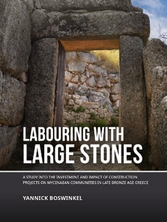 Labouring with Large Stones: A study into the investment and impact of construction projects on Mycenaean communities in Late Bronze Age Greece by Yannick Boswinkel 9789464280104