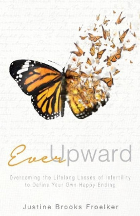 Ever Upward: Overcoming the Lifelong Losses of Infertility to Define Your Own Happy Ending by Justine Brooks Froelker 9780998987507