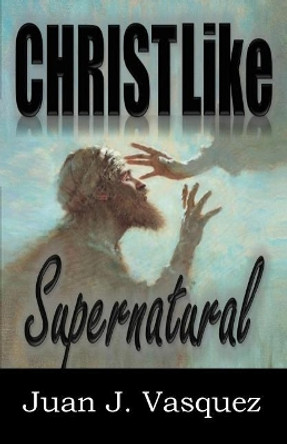 Christ Like Supernatural by Juan J Vasquez 9780999125403