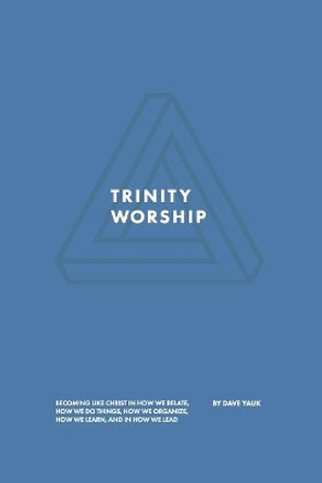 Trinity Worship: Becoming Like Christ in How We Relate, How We Do Things, How We Organize, How We Learn, And How We Lead by David Yauk 9780999467336