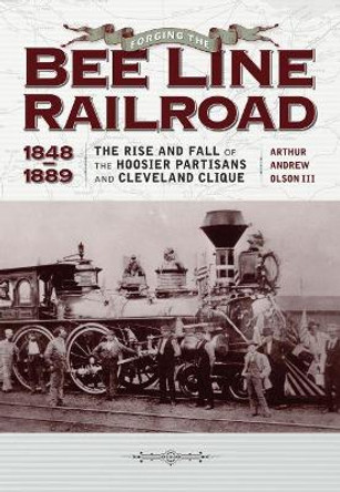 Forging the &quot;&quot;Bee Line&quot;&quot; Railroad, 1848-1889: The Rise and Fall of the Hoosier Partisans and Cleveland Clique by Andrew Olson Arthur 9781606352823