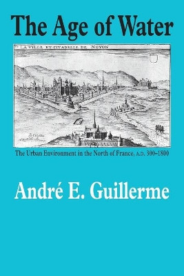 The Age of Water: The Urban Environment in the North of France, A.D. 300-1800 by Andre E. Guillerme 9781623490652