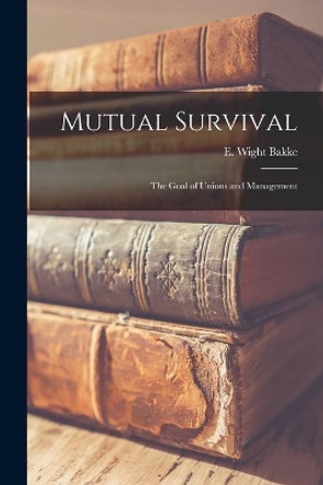 Mutual Survival: the Goal of Unions and Management by E Wight (Edward Wight) 1903- Bakke 9781013317101