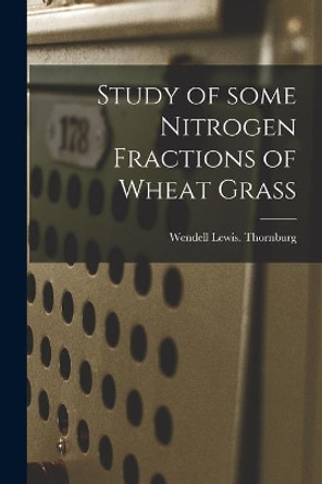 Study of Some Nitrogen Fractions of Wheat Grass by Wendell Lewis Thornburg 9781013333347