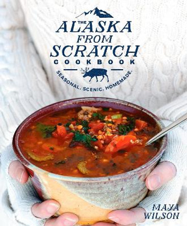 The Alaska from Scratch Cookbook: Seasonal, Scenic, Homemade by Maya Wilson