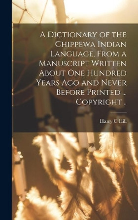 A Dictionary of the Chippewa Indian Language, From a Manuscript Written About One Hundred Years Ago and Never Before Printed ... Copyright .. by Harry C Hill 9781014361974