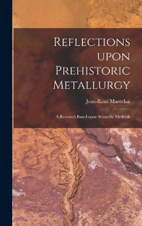 Reflections Upon Prehistoric Metallurgy: a Research Based Upon Scientific Methods by Jean-Rene&#769; Mare&#769;chal 9781014365675