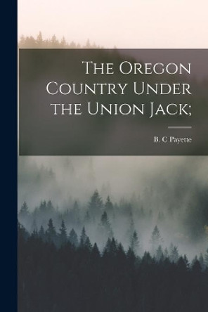 The Oregon Country Under the Union Jack; by B C Payette 9781014688774