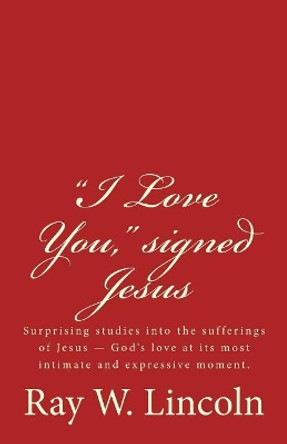 &quot;I Love You,&quot; signed Jesus: Surprising studies into the sufferings of Jesus ? God's love at its most intimate and expressive moment. by Ray W Lincoln 9780996120876