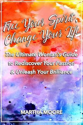 Free Your Spirit, Change Your Life: The Ultimate Woman's Guide to Rediscover Your Passion & Unleash Your Brilliance by Martha Moore 9780995934672
