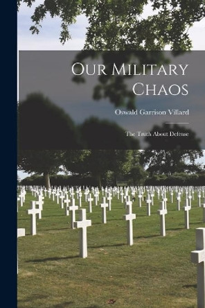 Our Military Chaos; the Truth About Defense by Oswald Garrison 1872-1949 Villard 9781013561993