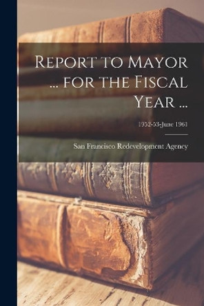 Report to Mayor ... for the Fiscal Year ...; 1952-53-June 1961 by San Francisco Redevelopment Agency (San 9781014456038