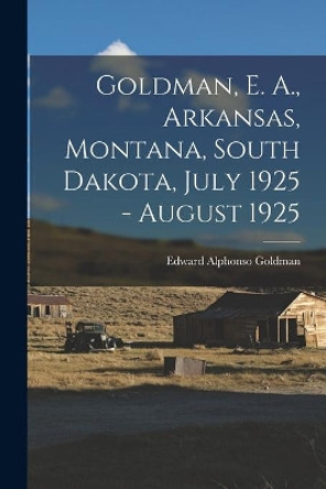 Goldman, E. A., Arkansas, Montana, South Dakota, July 1925 - August 1925 by Edward Alphonso 1873-1946 Goldman 9781013476952