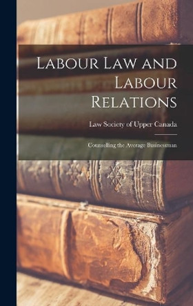 Labour Law and Labour Relations; Counselling the Average Businessman by Law Society of Upper Canada 9781013479014