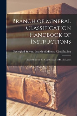 Branch of Mineral Classification Handbook of Instructions: Procedures for the Classification of Public Lands by Geological Survey (U S ) Branch of M 9781013496158