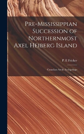 Pre-Mississippian Succession of Northernmost Axel Heiberg Island: Canadian Arctic Archipelago by P E Fricker 9781013604904