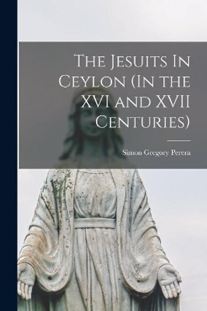 The Jesuits In Ceylon (In the XVI and XVII Centuries) by Simon Gregory 1882-1950 Perera 9781013704734